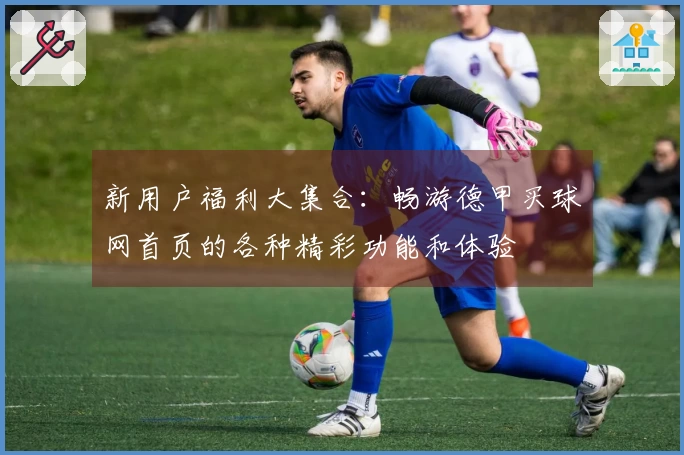 新用户福利大集合：畅游德甲买球网首页的各种精彩功能和体验