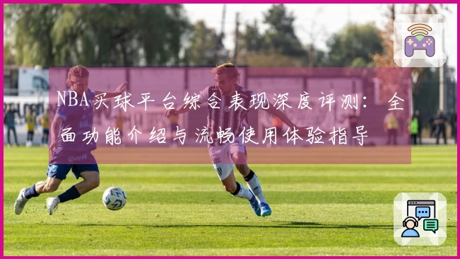 NBA买球平台综合表现深度评测：全面功能介绍与流畅使用体验指导